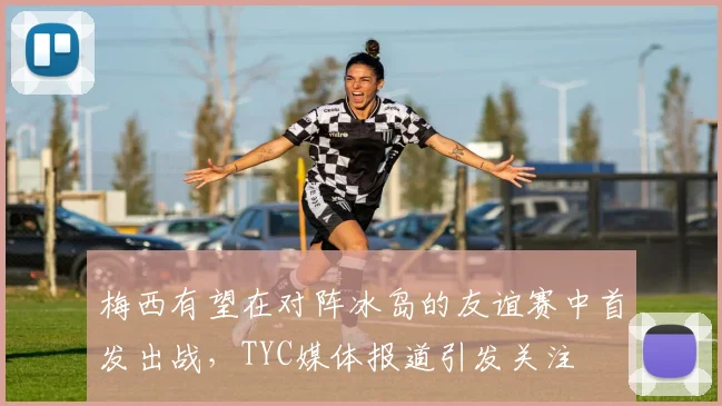 梅西有望在对阵冰岛的友谊赛中首发出战，TYC媒体报道引发关注