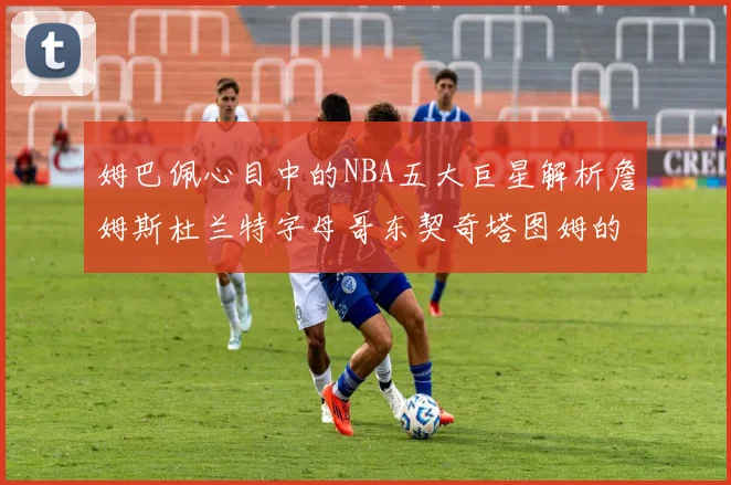 姆巴佩心目中的NBA五大巨星解析詹姆斯杜兰特字母哥东契奇塔图姆的独特魅力
