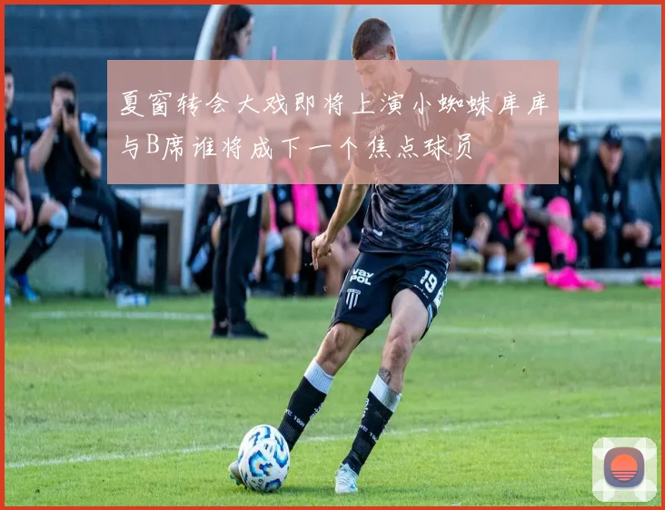 夏窗转会大戏即将上演小蜘蛛库库与B席谁将成下一个焦点球员