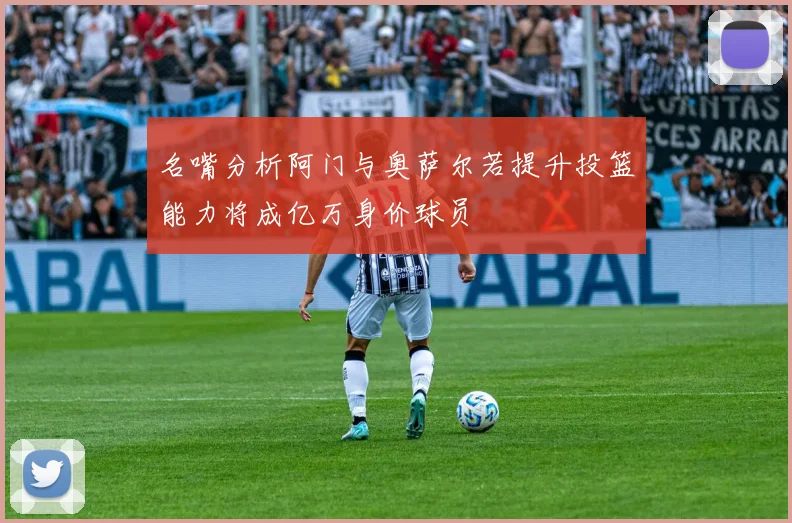 名嘴分析阿门与奥萨尔若提升投篮能力将成亿万身价球员