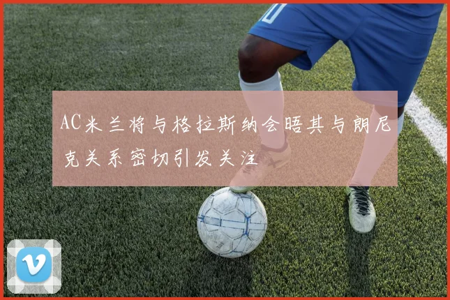 AC米兰将与格拉斯纳会晤其与朗尼克关系密切引发关注