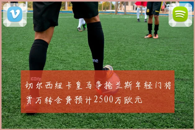 切尔西纽卡皇马争抢兰斯年轻门将贾万转会费预计2500万欧元