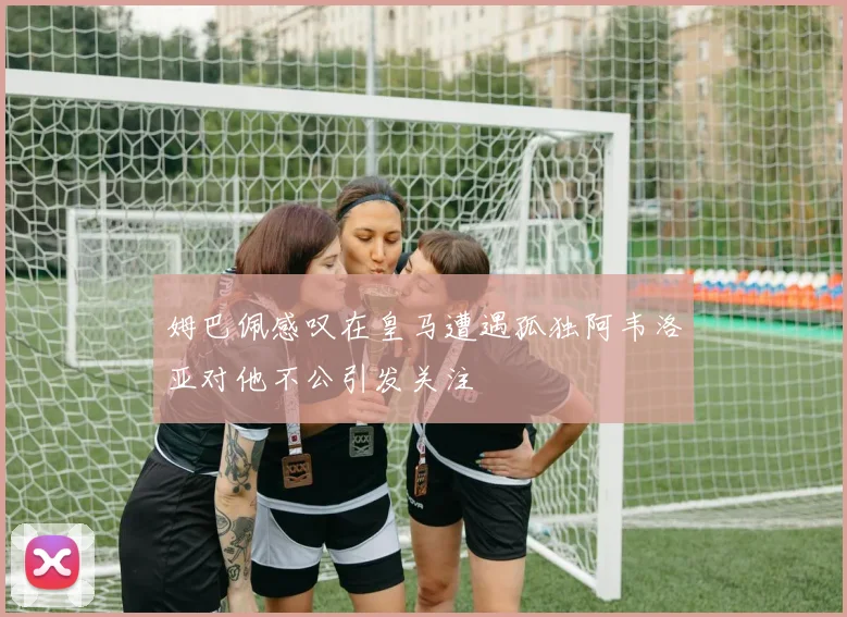 姆巴佩感叹在皇马遭遇孤独阿韦洛亚对他不公引发关注