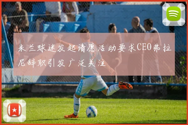 米兰球迷发起请愿活动要求CEO弗拉尼辞职引发广泛关注