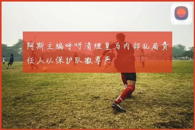 阿斯主编呼吁清理皇马内部乱局责任人以保护队徽尊严