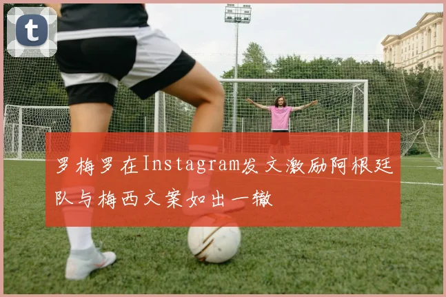 罗梅罗在Instagram发文激励阿根廷队与梅西文案如出一辙