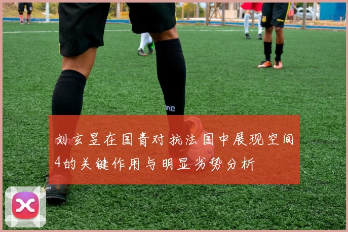 刘玄昱在国青对抗法国中展现空间4的关键作用与明显劣势分析
