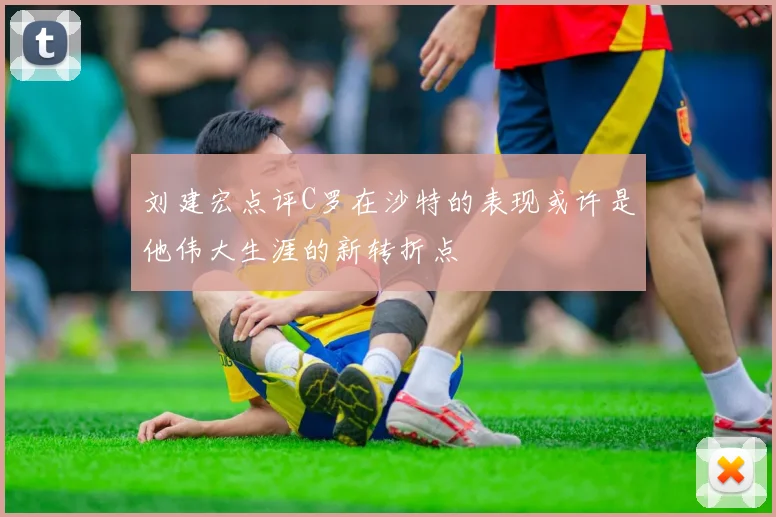 刘建宏点评C罗在沙特的表现或许是他伟大生涯的新转折点