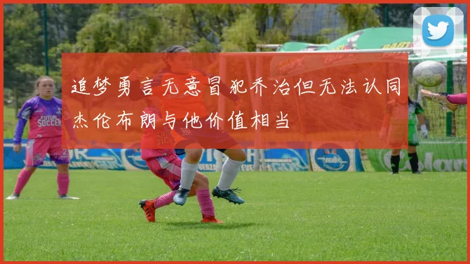 追梦勇言无意冒犯乔治但无法认同杰伦布朗与他价值相当