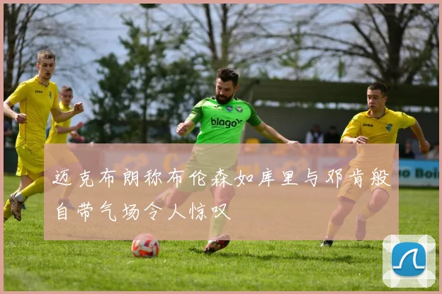 迈克布朗称布伦森如库里与邓肯般自带气场令人惊叹