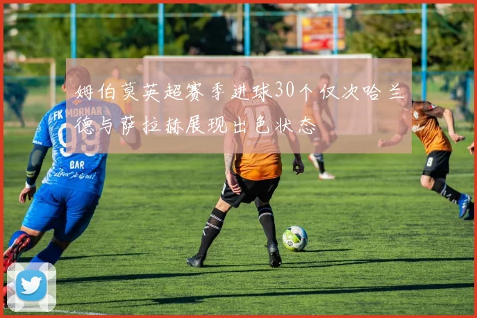 姆伯莫英超赛季进球30个仅次哈兰德与萨拉赫展现出色状态