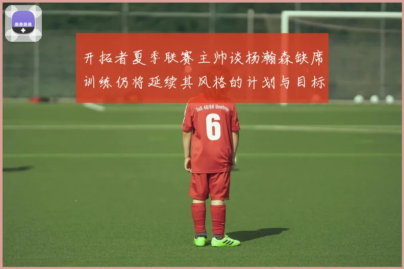开拓者夏季联赛主帅谈杨瀚森缺席训练仍将延续其风格的计划与目标