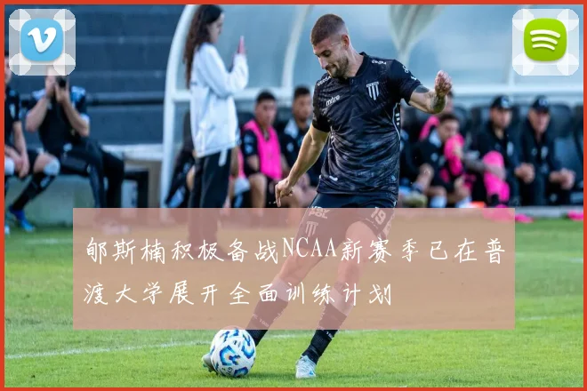 郇斯楠积极备战NCAA新赛季已在普渡大学展开全面训练计划