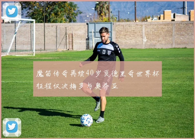 魔笛传奇再续40岁莫德里奇世界杯征程仅次梅罗与奥乔亚