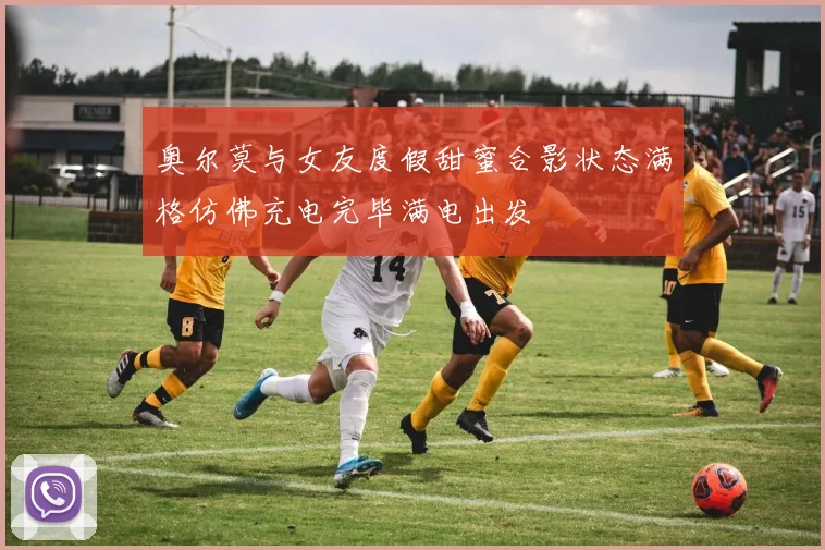 奥尔莫与女友度假甜蜜合影状态满格仿佛充电完毕满电出发